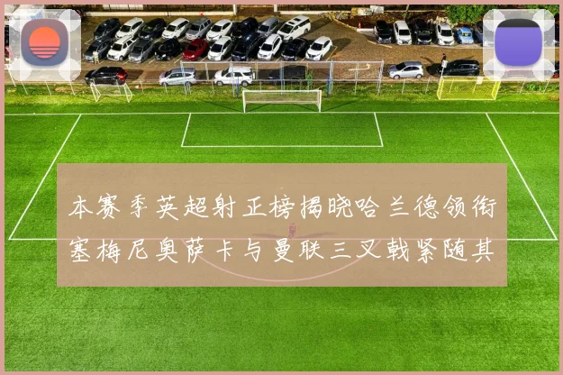 本赛季英超射正榜揭晓哈兰德领衔塞梅尼奥萨卡与曼联三叉戟紧随其后