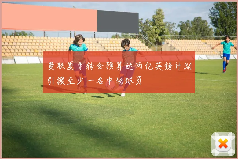 曼联夏季转会预算达两亿英镑计划引援至少一名中场球员