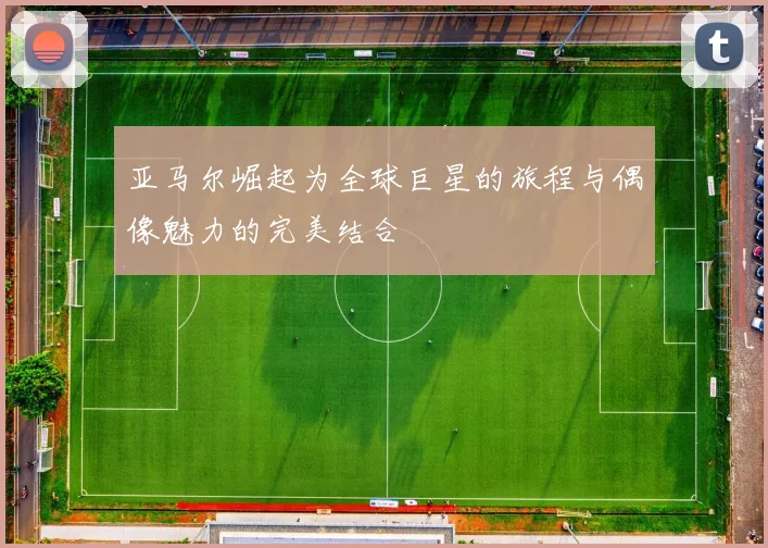 亚马尔崛起为全球巨星的旅程与偶像魅力的完美结合