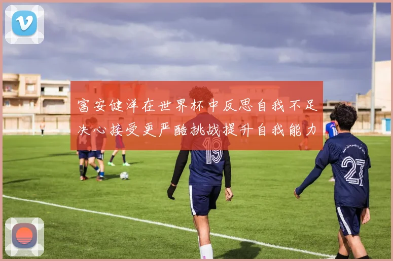 富安健洋在世界杯中反思自我不足决心接受更严酷挑战提升自我能力