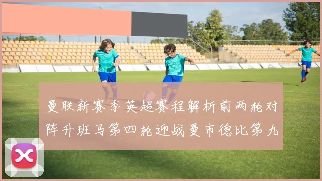 曼联新赛季英超赛程解析前两轮对阵升班马第四轮迎战曼市德比第九轮挑战蓝军