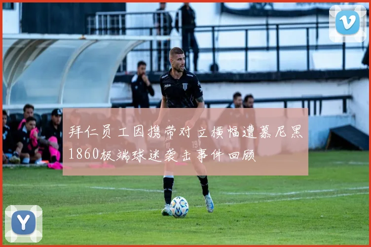 拜仁员工因携带对立横幅遭慕尼黑1860极端球迷袭击事件回顾