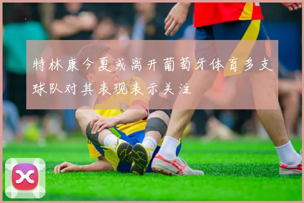 特林康今夏或离开葡萄牙体育多支球队对其表现表示关注