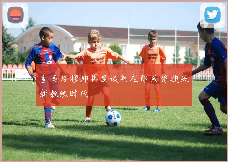 皇马与穆帅再度谈判在即或将迎来新教练时代