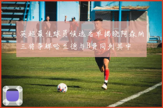 英超最佳球员候选名单揭晓阿森纳三将争辉哈兰德与B费同列其中
