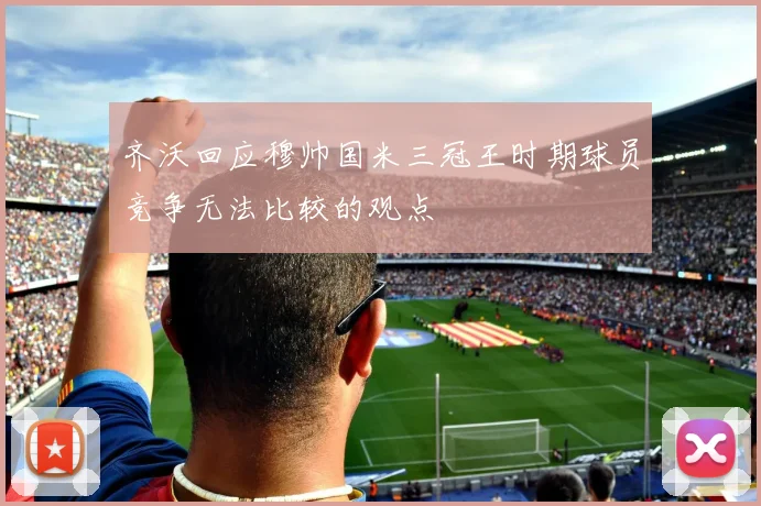 齐沃回应穆帅国米三冠王时期球员竞争无法比较的观点